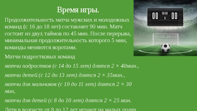 Время игры.   Продолжительность матча мужских и молодежных команд (с 16 до 18 лет) составляет 90 мин. Матч состоит из двух таймов по 45 мин. После перерыва, минимальная продолжительность которого 5 мин, команды меняются воротами. Матчи подростковых команд матчи подростков (с 14 до 15 лет) длятся 2 × 40мин., матчи детей (с 12 до 13 лет) длятся 2 × 35мин., матчи для мальчиков (с 10 до 11 лет) длятся 2 × 30 мин, матчи для детей (с 8 до 10 лет) длятся 2 × 25 мин. Дети в возрасте от 8 до 12 лет играют на малых полях. 