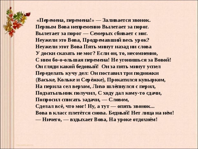  «Перемена, перемена!» — Заливается звонок.  Первым Вова непременно Вылетает за порог.  Вылетает за порог — Семерых сбивает с ног.  Неужели это Вова, Продремавший весь урок? Неужели этот Вова Пять минут назад ни слова  У доски сказать не мог? Если он, то, несомненно,  С ним бо-о-ольшая перемена! Не угонишься за Вовой!  Он гляди какой бедовый!  Он за пять минут успел  Переделать кучу дел: Он поставил три подножки  (Ваське, Кольке и Серёжке), Прокатился кувырком,  На перила сел верхом, Лихо шлёпнулся с перил,  Подзатыльник получил, С ходу дал кому-то сдачи,  Попросил списать задачи, — Словом,  Сделал всё, что мог! Ну, а тут — опять звонок...  Вова в класс плетётся снова. Бедный! Нет лица на нём!  — Ничего, — вздыхает Вова, На уроке отдохнём!  Борис Заходер 
