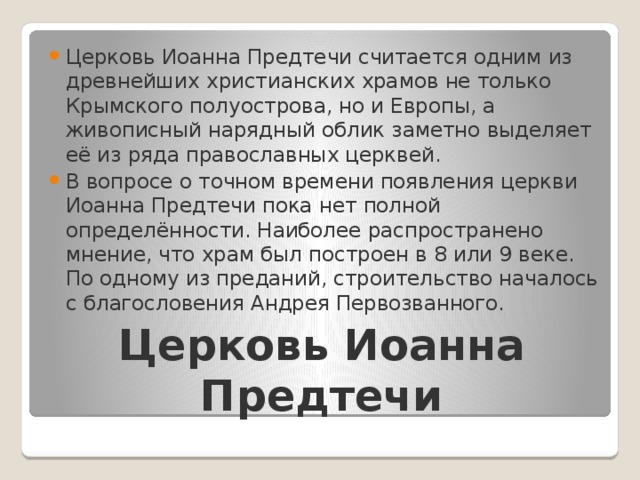 Церковь Иоанна Предтечи считается одним из древнейших христианских храмов не только Крымского полуострова, но и Европы, а живописный нарядный облик заметно выделяет её из ряда православных церквей. В вопросе о точном времени появления церкви Иоанна Предтечи пока нет полной определённости. Наиболее распространено мнение, что храм был построен в 8 или 9 веке. По одному из преданий, строительство началось с благословения Андрея Первозванного. Церковь Иоанна Предтечи 