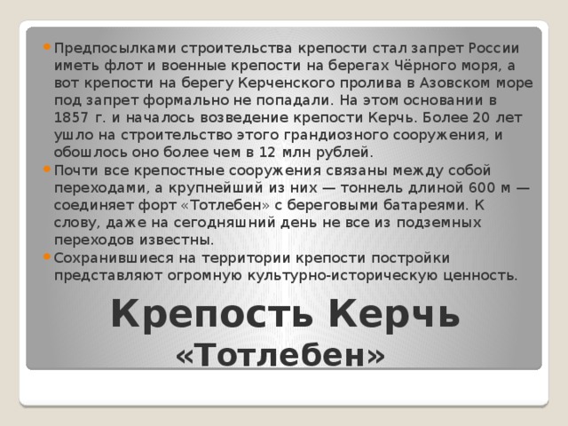 Предпосылками строительства крепости стал запрет России иметь флот и военные крепости на берегах Чёрного моря, а вот крепости на берегу Керченского пролива в Азовском море под запрет формально не попадали. На этом основании в 1857 г. и началось возведение крепости Керчь. Более 20 лет ушло на строительство этого грандиозного сооружения, и обошлось оно более чем в 12 млн рублей. Почти все крепостные сооружения связаны между собой переходами, а крупнейший из них — тоннель длиной 600 м — соединяет форт «Тотлебен» с береговыми батареями. К слову, даже на сегодняшний день не все из подземных переходов известны. Сохранившиеся на территории крепости постройки представляют огромную культурно-историческую ценность. Крепость Керчь «Тотлебен» 