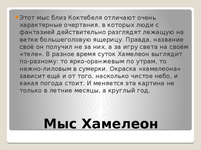 Этот мыс близ Коктебеля отличают очень характерные очертания, в которых люди с фантазией действительно разглядят лежащую на ветке большеголовую ящерицу. Правда, название своё он получил не за них, а за игру света на своём «теле». В разное время суток Хамелеон выглядит по-разному: то ярко-оранжевым по утрам, то нежно-лиловым в сумерки. Окраска «хамелеона» зависит ещё и от того, насколько чистое небо, и какая погода стоит. И меняется эта картина не только в летние месяцы, а круглый год. Мыс Хамелеон 