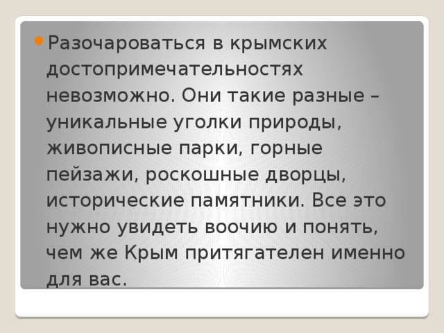 Разочароваться в крымских достопримечательностях невозможно. Они такие разные – уникальные уголки природы, живописные парки, горные пейзажи, роскошные дворцы, исторические памятники. Все это нужно увидеть воочию и понять, чем же Крым притягателен именно для вас. 