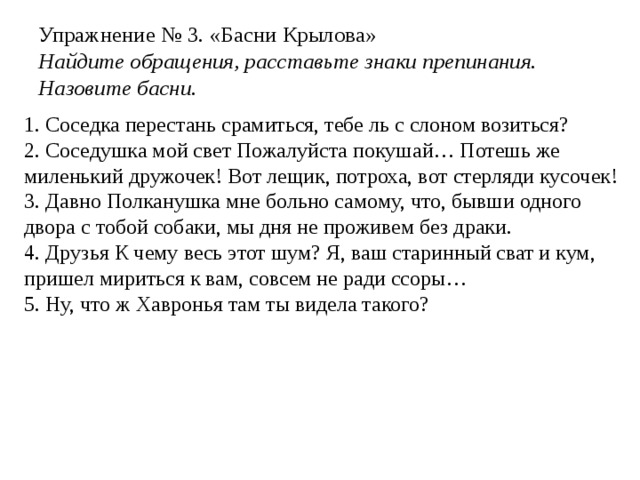 Упражнение № 3. «Басни Крылова»  Найдите обращения, расставьте знаки препинания. Назовите басни. 1. Соседка перестань срамиться, тебе ль с слоном возиться? 2. Соседушка мой свет Пожалуйста покушай… Потешь же миленький дружочек! Вот лещик, потроха, вот стерляди кусочек! 3. Давно Полканушка мне больно самому, что, бывши одного двора с тобой собаки, мы дня не проживем без драки. 4. Друзья К чему весь этот шум? Я, ваш старинный сват и кум, пришел мириться к вам, совсем не ради ссоры… 5. Ну, что ж Хавронья там ты видела такого? 