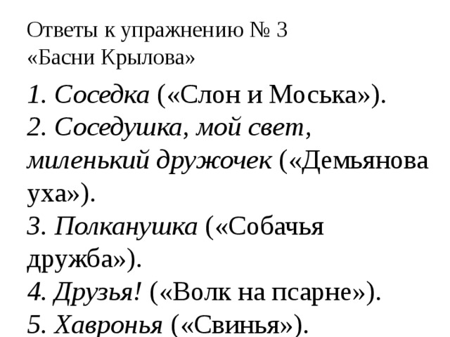 Ответы к упражнению № 3  «Басни Крылова» 1. Соседка («Слон и Моська»). 2. Соседушка, мой свет, миленький дружочек («Демьянова уха»). 3. Полканушка («Собачья дружба»). 4. Друзья! («Волк на псарне»). 5. Хавронья («Свинья»). 
