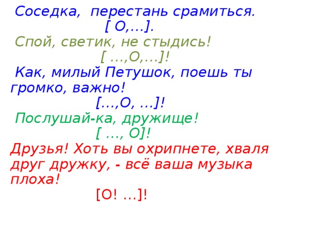  Соседка, перестань срамиться.  [ О,…].  Спой, светик, не стыдись!  [ …,О,…]!  Как, милый Петушок, поешь ты громко, важно!  […,О, …]!  Послушай-ка, дружище!  [ …, О]! Друзья!  Хоть вы охрипнете, хваля друг дружку, - всё ваша музыка плоха!   [О! …]! 