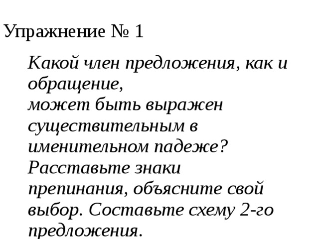 Упражнение № 1 Какой член предложения, как и обращение, может быть выражен существительным в именительном падеже? Расставьте знаки препинания, объясните свой выбор. Составьте схему 2-го предложения. Мой куманёк пришёл ко мне на ужин. Тебя мой куманёк век слушать я готова. 
