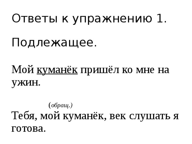 Ответы к упражнению 1. Подлежащее. Мой куманёк пришёл ко мне на ужин.  ( обращ.) Тебя, мой куманёк, век слушать я готова. 