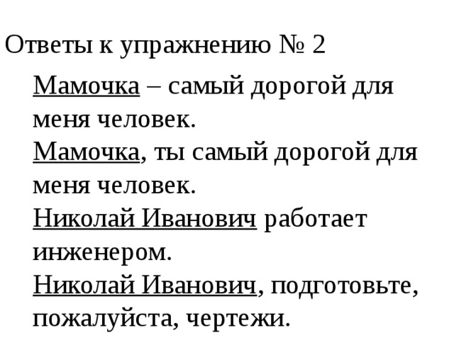 Ответы к упражнению № 2 Мамочка – самый дорогой для меня человек. Мамочка , ты самый дорогой для меня человек. Николай Иванович работает инженером. Николай Иванович , подготовьте, пожалуйста, чертежи. 