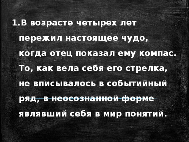 В возрасте четырех лет пережил настоящее чудо, когда отец показал ему компас. То, как вела себя его стрелка, не вписывалось в событийный ряд, в неосознанной форме являвший себя в мир понятий.   