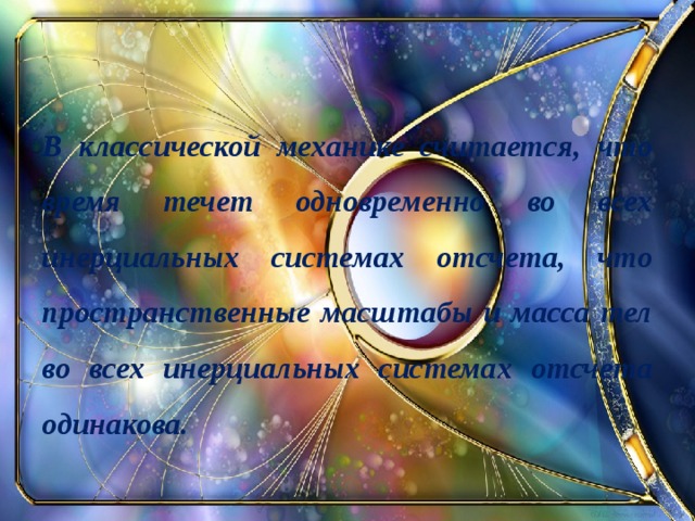 В классической механике считается, что время течет одновременно во всех инерциальных системах отсчета, что пространственные масштабы и масса тел во всех инерциальных системах отсчета одинакова.  