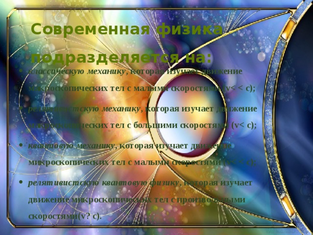  Современная физика подразделяется на:   классическую механику , которая изучает движение макроскопических тел с малыми скоростями (v релятивистскую механику , которая изучает движение макроскопических тел с большими скоростями (v квантовую механику , которая изучает движение микроскопических тел с малыми скоростями (v релятивистскую квантовую физику , которая изучает движение микроскопических тел с произвольными скоростями(v? c).  