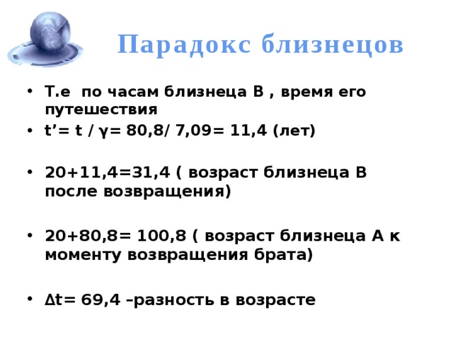 Парадокс близнецов Т.е по часам близнеца В , время его путешествия t’= t / γ= 80,8/ 7,09= 11,4 (лет)  20+11,4=31,4 ( возраст близнеца В после возвращения)  20+80,8= 100,8 ( возраст близнеца А к моменту возвращения брата)  ∆ t= 69,4 –разность в возрасте 