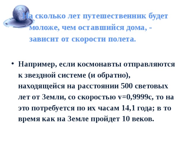 На сколько лет путешественник будет моложе, чем оставшийся дома, - зависит от скорости полета.   Например, если космонавты отправляются к звездной системе (и обратно), находящейся на расстоянии 500 световых лет от Земли, со скоростью v=0,9999c, то на это потребуется по их часам 14,1 года; в то время как на Земле пройдет 10 веков. 