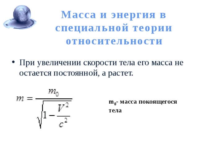 Масса и энергия в специальной теории относительности При увеличении скорости тела его масса не остается постоянной, а растет. m 0 - масса покоящегося тела 