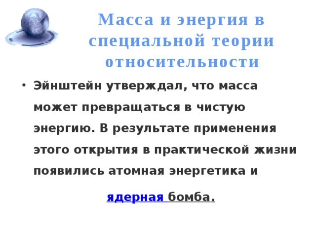 Масса и энергия в специальной теории относительности Эйнштейн утверждал, что масса может превращаться в чистую энергию. В результате применения этого открытия в практической жизни появились атомная энергетика и  ядерная бомба . 