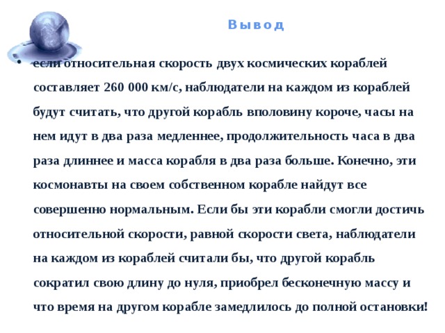 Вывод если относительная скорость двух космических кораблей составляет 260 000 км/с, наблюдатели на каждом из кораблей будут считать, что другой корабль вполовину короче, часы на нем идут в два раза медленнее, продолжительность часа в два раза длиннее и масса корабля в два раза больше. Конечно, эти космонавты на своем собственном корабле найдут все совершенно нормальным. Если бы эти корабли смогли достичь относительной скорости, равной скорости света, наблюдатели на каждом из кораблей считали бы, что другой корабль сократил свою длину до нуля, приобрел бесконечную массу и что время на другом корабле замедлилось до полной остановки! 