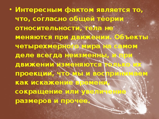 Интересным фактом является то, что, согласно общей теории относительности, тела не меняются при движении. Объекты четырехмерного мира на самом деле всегда неизменны, и при движении изменяются только их проекции, что мы и воспринимаем как искажение времени, сокращение или увеличение размеров и прочее. 