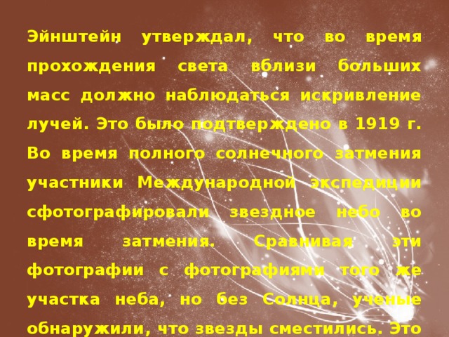 Эйнштейн утверждал, что во время прохождения света вблизи больших масс должно наблюдаться искривление лучей. Это было подтверждено в 1919 г. Во время полного солнечного затмения участники Международной экспедиции сфотографировали звездное небо во время затмения. Сравнивая эти фотографии с фотографиями того же участка неба, но без Солнца, ученые обнаружили, что звезды сместились. Это результат смещения световых лучей от звезд при прохождении их вблизи Солнца. 