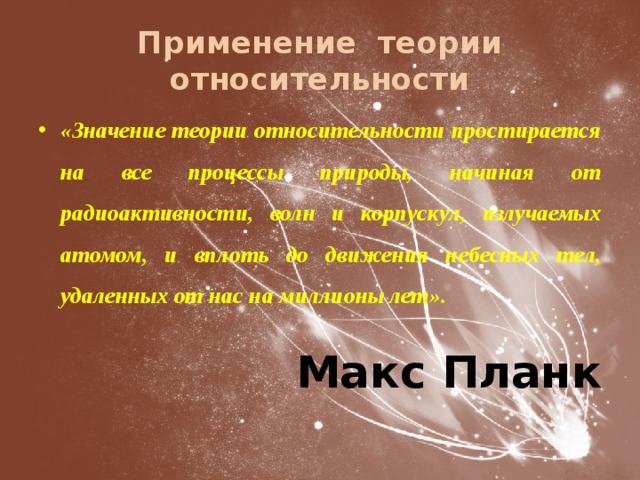 Применение теории относительности «Значение теории относительности простирается на все процессы природы, начиная от радиоактивности, волн и корпускул, излучаемых атомом, и вплоть до движения небесных тел, удаленных от нас на миллионы лет». Макс Планк 