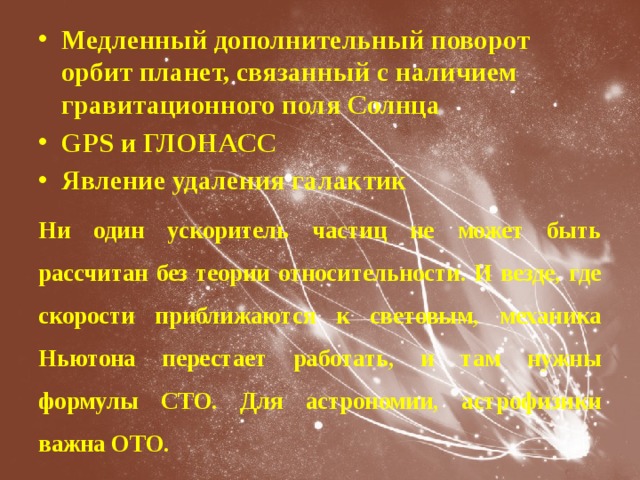 Медленный дополнительный поворот орбит планет, связанный с наличием гравитационного поля Солнца GPS и ГЛОНАСС Явление удаления галактик Ни один ускоритель частиц не может быть рассчитан без теории относительности. И везде, где скорости приближаются к световым, механика Ньютона перестает работать, и там нужны формулы СТО. Для астрономии, астрофизики важна ОТО. 