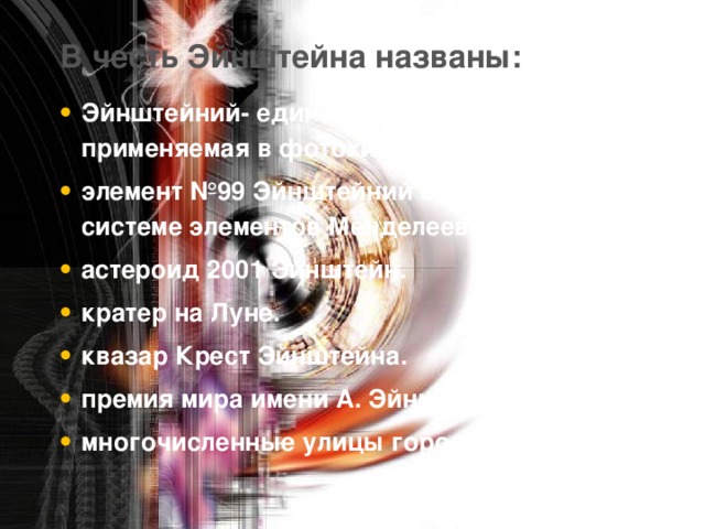 В честь Эйнштейна названы:   Эйнштейний- единица энергии, применяемая в фотохимии. элемент №99 Эйнштейний в Периодической системе элементов Менделеева. астероид 2001 Эйнштейн. кратер на Луне. квазар Крест Эйнштейна. премия мира имени А. Эйнштейна. многочисленные улицы городов мира.  