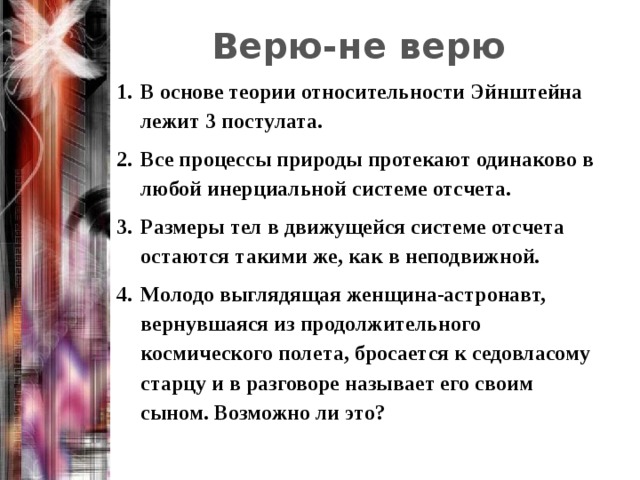 Верю-не верю В основе теории относительности Эйнштейна лежит 3 постулата. Все процессы природы протекают одинаково в любой инерциальной системе отсчета. Размеры тел в движущейся системе отсчета остаются такими же, как в неподвижной. Молодо выглядящая женщина-астронавт, вернувшаяся из продолжительного космического полета, бросается к седовласому старцу и в разговоре называет его своим сыном. Возможно ли это? 