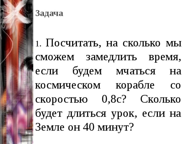 Задача   1. Посчитать, на сколько мы сможем замедлить время, если будем мчаться на космическом корабле со скоростью 0,8с? Сколько будет длиться урок, если на Земле он 40 минут? 