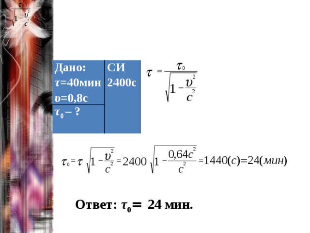Дано: τ =40мин СИ τ 0 – ? 2400с υ =0,8с Ответ: τ 0 = 24 мин. 