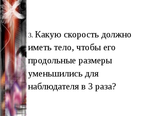 3. Какую скорость должно иметь тело, чтобы его продольные размеры уменьшились для наблюдателя в 3 раза? 