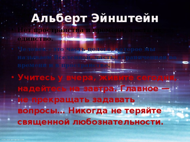 Альберт Эйнштейн Нет пространства и времени, а есть их единство. Человек - это часть целого, которое мы называем Вселенной, часть, ограниченная во времени и в пространстве. Учитесь у вчера, живите сегодня, надейтесь на завтра. Главное — не прекращать задавать вопросы… Никогда не теряйте священной любознательности. 