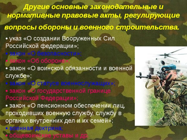 Другие основные законодательные и нормативные правовые акты, регулирующие вопросы обороны и военного строительства.  • указ «О создании Вооруженных Сил Российской федерации»;  • закон «О безопасности»;  • закон «Об обороне»;  • закон «О воинской обязанности и военной  службе»;  • закон «О статусе военнослужащих»;  • закон «О государственной границе Российской Федерации»; • закон «О пенсионном обеспечении лиц, проходивших военную службу, службу в органах внутренних дел и их семей»;  • военная доктрина; • общевоинские уставы и др. 