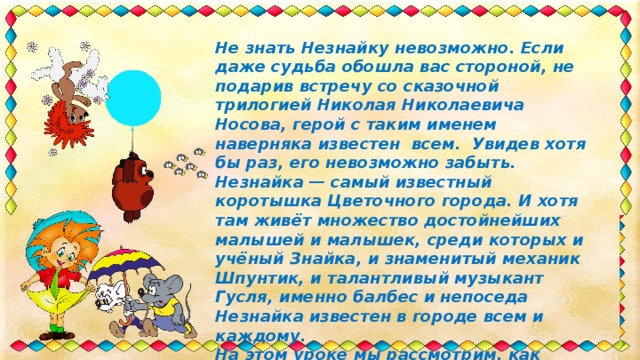 Не знать Незнайку невозможно. Если даже судьба обошла вас стороной, не подарив встречу со сказочной трилогией Николая Николаевича Носова, герой с таким именем наверняка известен всем. Увидев хотя бы раз, его невозможно забыть. Незнайка — самый известный коротышка Цветочного города. И хотя там живёт множество достойнейших малышей и малышек, среди которых и учёный Знайка, и знаменитый механик Шпунтик, и талантливый музыкант Гусля, именно балбес и непоседа Незнайка известен в городе всем и каждому. На этом уроке мы рассмотрим, как нарисовать Незнайку карандашом поэтапно. 