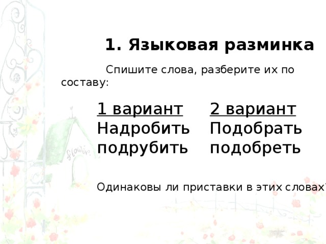 1. Языковая разминка  Спишите слова, разберите их по составу: 1 вариант Надробить подрубить 2 вариант Подобрать подобреть Одинаковы ли приставки в этих словах? 