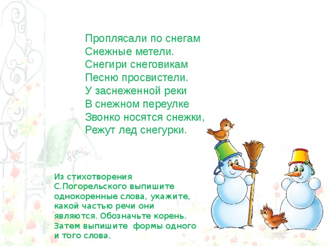 Проплясали по снегам  Снежные метели.  Снегири снеговикам  Песню просвистели. У заснеженной реки  В снежном переулке  Звонко носятся снежки,  Режут лед снегурки. Из стихотворения С.Погорельского выпишите однокоренные слова, укажите, какой частью речи они являются. Обозначьте корень. Затем выпишите формы одного и того слова. 