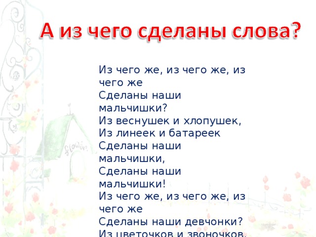 Из чего же, из чего же, из чего же  Сделаны наши мальчишки?  Из веснушек и хлопушек,  Из линеек и батареек  Сделаны наши мальчишки,  Сделаны наши мальчишки! Из чего же, из чего же, из чего же  Сделаны наши девчонки?  Из цветочков и звоночков,  Из тетрадок и переглядок  Сделаны наши девчонки! 