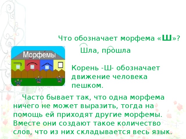 Что обозначает морфема « Ш »? Шла, прошла Корень -Ш- обозначает движение человека пешком.  Часто бывает так, что одна морфема ничего не может выразить, тогда на помощь ей приходят другие морфемы. Вместе они создают такое количество слов, что из них складывается весь язык. 
