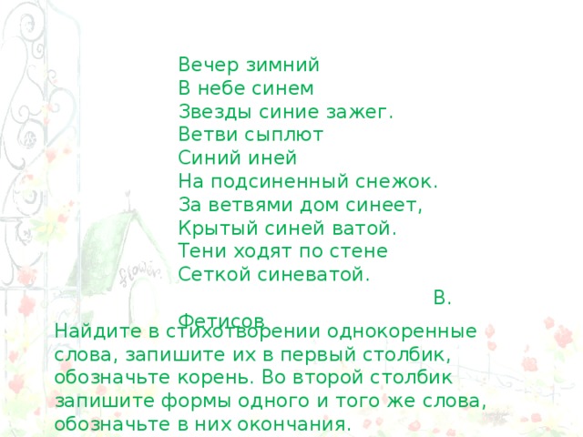 Вечер зимний  В небе синем  Звезды синие зажег.  Ветви сыплют  Синий иней  На подсиненный снежок. За ветвями дом синеет, Крытый синей ватой. Тени ходят по стене Сеткой синеватой.  В. Фетисов Найдите в стихотворении однокоренные слова, запишите их в первый столбик, обозначьте корень. Во второй столбик запишите формы одного и того же слова, обозначьте в них окончания. 