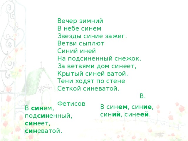 Вечер зимний  В небе синем  Звезды синие зажег.  Ветви сыплют  Синий иней  На подсиненный снежок. За ветвями дом синеет, Крытый синей ватой. Тени ходят по стене Сеткой синеватой.  В. Фетисов В син ем , син ие , син ий , сине ей . В син ем, под син енный, син еет, син еватой. 