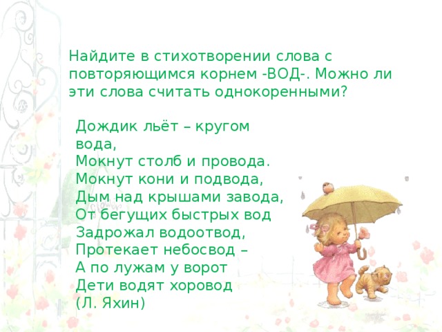 Найдите в стихотворении слова с повторяющимся корнем -ВОД-. Можно ли эти слова считать однокоренными? Дождик льёт – кругом вода,  Мокнут столб и провода.  Мокнут кони и подвода,  Дым над крышами завода,  От бегущих быстрых вод  Задрожал водоотвод, Протекает небосвод – А по лужам у ворот Дети водят хоровод  (Л. Яхин) 