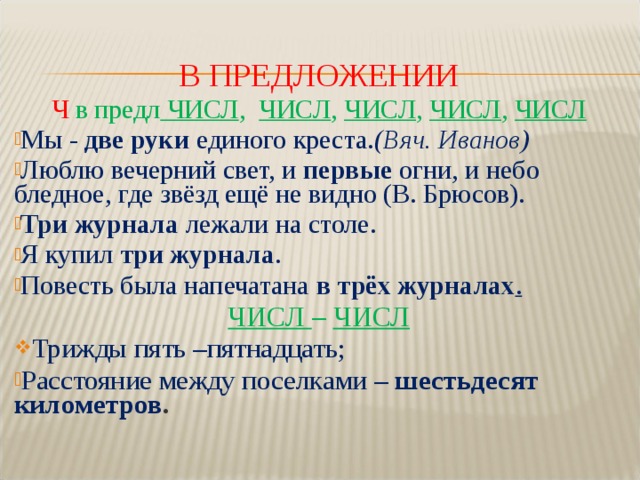 В ПРЕДЛОЖЕНИИ Ч в предл ЧИСЛ , ЧИСЛ , ЧИСЛ , ЧИСЛ , ЧИСЛ Мы -  две руки  единого креста. (Вяч. Иванов) Люблю вечерний свет, и первые огни, и небо бледное, где звёзд ещё не видно (В. Брюсов). Три журнала лежали на столе. Я купил  три журнала . Повесть была напечатана в трёх журналах . ЧИСЛ – ЧИСЛ Трижды пять –пятнадцать;  Расстояние между поселками – шестьдесят километров .  