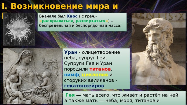 I. Возникновение мира и Богов Вначале был Хаос ( с греч.- « раскрываться , разверзаться » ) – беспредельная и беспорядочная масса. Уран - олицетворение неба, супруг Геи. Супруги Гея и Уран породили титанов , нимф , циклопов и сторуких великанов - гекатонхейров .  Гея — мать всего, что живёт и растёт на ней, а также мать — неба, моря, титанов и гигантов. 