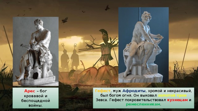 Гефест , муж Афродиты , хромой и некрасивый, был богом огня. Он выковал золотой трон Зевса. Гефест покровительствовал кузнецам и ремесленникам . Арес – бог кровавой и беспощадной войны. 
