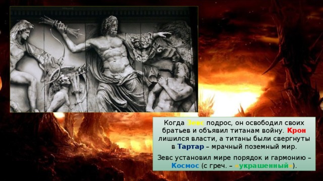 Когда Зевс подрос, он освободил своих братьев и объявил титанам войну. Крон лишился власти, а титаны были свергнуты в Тартар – мрачный поземный мир. Зевс установил мире порядок и гармонию – Космос (с греч. – « украшенный » ). 