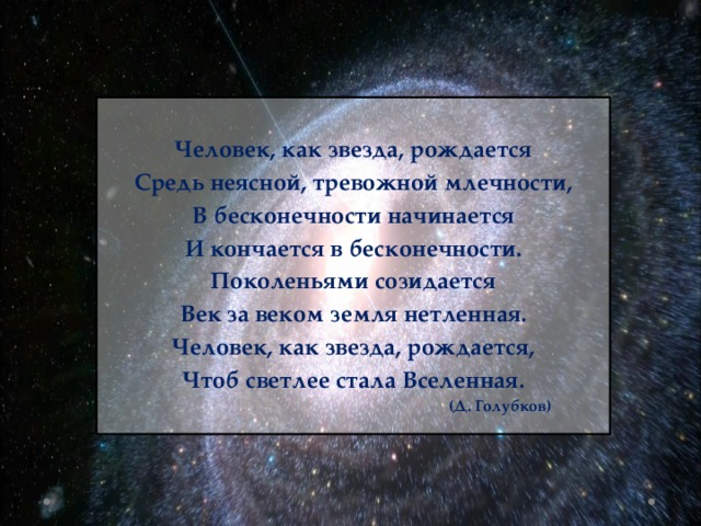  Человек, как звезда, рождается Средь неясной, тревожной млечности, В бесконечности начинается И кончается в бесконечности. Поколеньями созидается Век за веком земля нетленная. Человек, как звезда, рождается, Чтоб светлее стала Вселенная.  (Д. Голубков)    