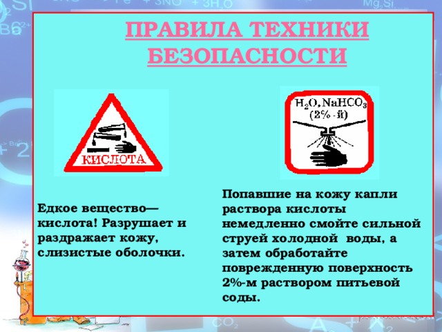 ПРАВИЛА ТЕХНИКИ БЕЗОПАСНОСТИ Попавшие на кожу капли раствора кислоты немедленно смойте сильной струей холодной воды, а затем обработайте поврежденную поверхность 2%-м раствором питьевой соды. Едкое вещество—кислота! Разрушает и раздражает кожу, слизистые оболочки. 