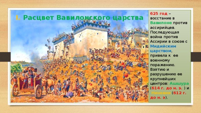625 год – восстание в Вавилоне против ассирийцев. Последующая война против Ассирии в союзе с Мидийским царством , привела к ее военному поражению. Взятию и разрушению ее крупнейших центров: Ашшура ( 614 г. до н. э. ) и Ниневии ( 612 г. до н. э ). I. Расцвет Вавилонского царства 