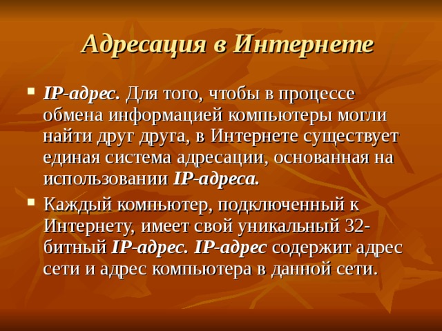  Адресация в Интернете IP -адрес. Для того, чтобы в процессе обмена информацией компьютеры могли найти друг друга, в Интернете существует единая система адресации, основанная на использовании IP -адреса. Каждый компьютер, подключенный к Интернету, имеет свой уникальный 32-битный IP -адрес.  IP -адрес содержит адрес сети и адрес компьютера в данной сети. 