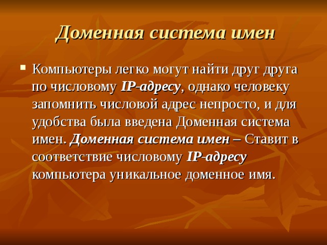  Доменная система имен Компьютеры легко могут найти друг друга по числовому IP -адресу , однако человеку запомнить числовой адрес непросто, и для удобства была введена Доменная система имен. Доменная система имен – Ставит в соответствие числовому IP -адресу компьютера уникальное доменное имя. 