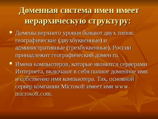 Доменная система имен имеет иерархическую структуру: Домены верхнего уровня бывают двух типов: географические (двухбуквенные) и административные (трехбуквенные). России принадлежит географический домен ru . Имена компьютеров, которые являются серверами Интернета, включают в себя полное доменное имя и собственно имя компьютера. Так, основной сервер компании Microsoft имеет имя www . microsoft . com . 