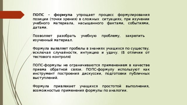 ПОПС – формула упрощает процесс формулирования позиции (точки зрения) в сложных ситуациях, при изучении учебного материала, насыщенного фактами, событиями, датами. Позволяет разобрать учебную проблему, закрепить изученный материал. Формула выявляет пробелы в знаниях учащихся по существу, исключая случайности, интуицию и удачу. (В отличии от тестового контроля) ПОПС-формулы не ограничиваются применением в качестве приема обратной связи. ПОПС-формулу используют как инструмент построения дискуссии, подготовки публичных выступлений. Формула привлекает учащихся простотой выполнения, возможностью применения формулы по аналогии. 